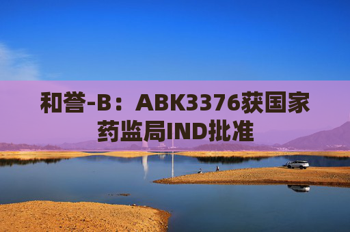 和誉-B：ABK3376获国家药监局IND批准  第1张