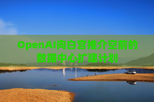 OpenAI向白宫推介空前的数据中心扩建计划