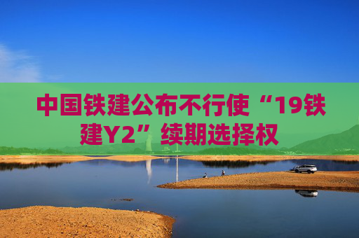 中国铁建公布不行使“19铁建Y2”续期选择权  第1张