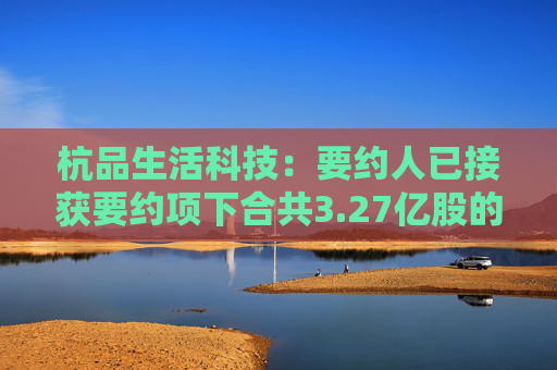 杭品生活科技：要约人已接获要约项下合共3.27亿股的有效接纳  第1张