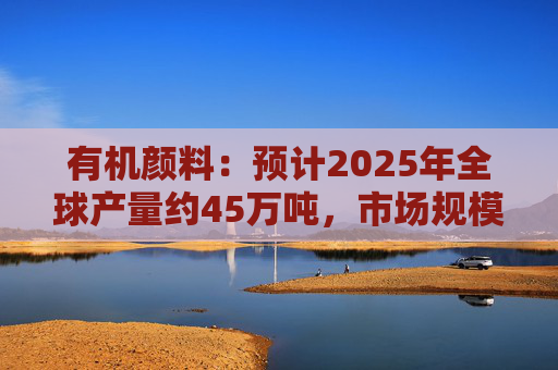 有机颜料：预计2025年全球产量约45万吨，市场规模约60亿美元