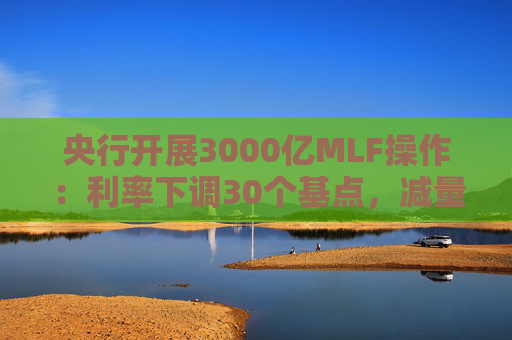 央行开展3000亿MLF操作：利率下调30个基点，减量续作、配合降准