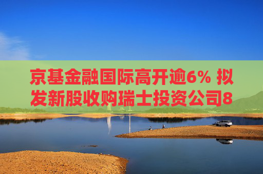 京基金融国际高开逾6% 拟发新股收购瑞士投资公司8.33%股权  第1张