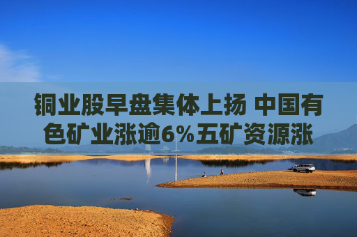 铜业股早盘集体上扬 中国有色矿业涨逾6%五矿资源涨超4%  第1张