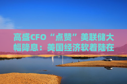 高盛CFO“点赞”美联储大幅降息：美国经济软着陆在望