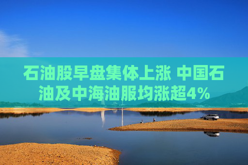 石油股早盘集体上涨 中国石油及中海油服均涨超4%  第1张