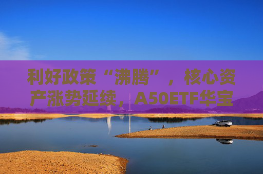 利好政策“沸腾”，核心资产涨势延续，A50ETF华宝（159596）盘中大涨