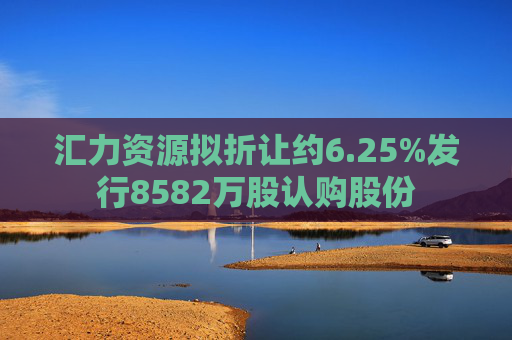 汇力资源拟折让约6.25%发行8582万股认购股份  第1张