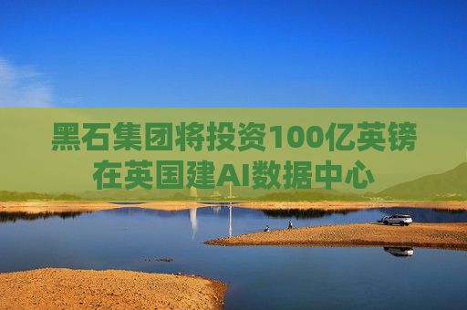 黑石集团将投资100亿英镑在英国建AI数据中心