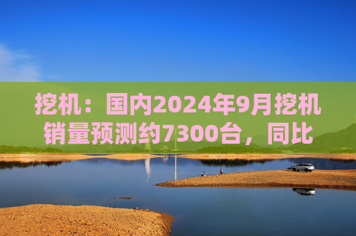 挖机：国内2024年9月挖机销量预测约7300台，同比增速17%