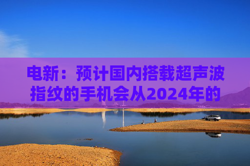 电新：预计国内搭载超声波指纹的手机会从2024年的不到1000万增长到2025年的4000~5000万台