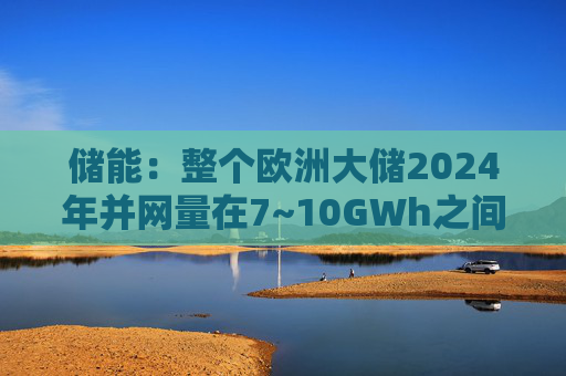 储能：整个欧洲大储2024年并网量在7~10GWh之间