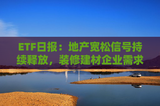 ETF日报：地产宽松信号持续释放，装修建材企业需求或有积极变化，关注基建ETF、钢铁ETF、建材ETF  第1张