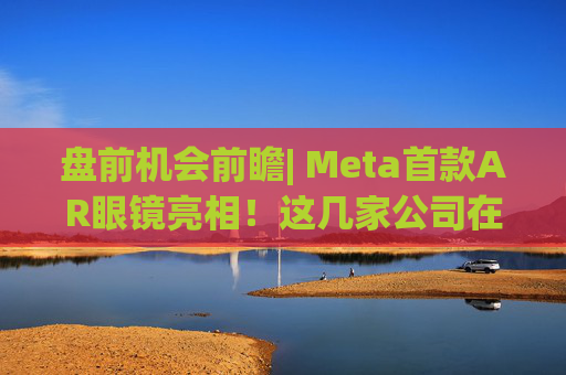 盘前机会前瞻| Meta首款AR眼镜亮相！这几家公司在微显示屏、眼镜电池领域与多家头部企业深度合作（附概念股）