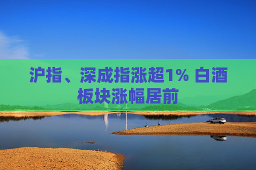 沪指、深成指涨超1% 白酒板块涨幅居前