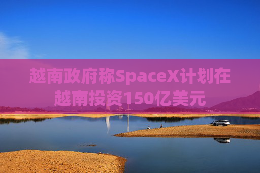 越南政府称SpaceX计划在越南投资150亿美元  第1张