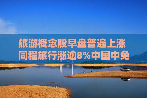 旅游概念股早盘普遍上涨 同程旅行涨逾8%中国中免涨逾6%