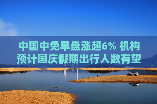 中国中免早盘涨超6% 机构预计国庆假期出行人数有望创新高