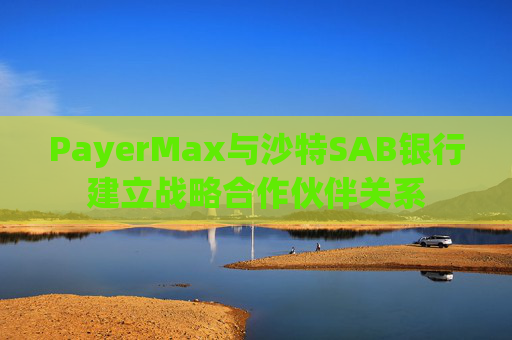 PayerMax与沙特SAB银行建立战略合作伙伴关系