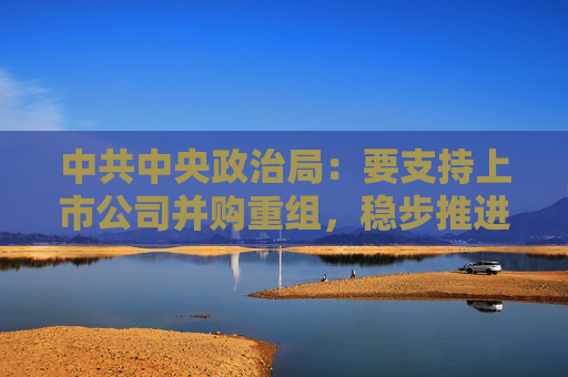 中共中央政治局：要支持上市公司并购重组，稳步推进公募基金改革  第1张