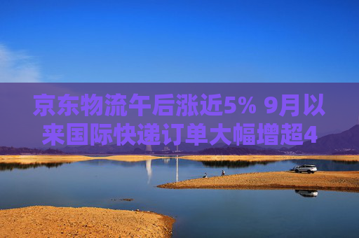 京东物流午后涨近5% 9月以来国际快递订单大幅增超40%