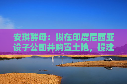 安琪酵母：拟在印度尼西亚设子公司并购置土地，投建酵母制造项目