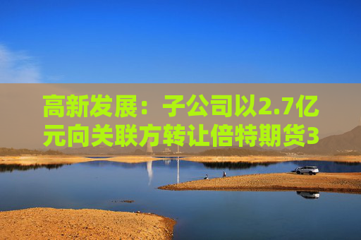 高新发展：子公司以2.7亿元向关联方转让倍特期货33.75%股权  第1张