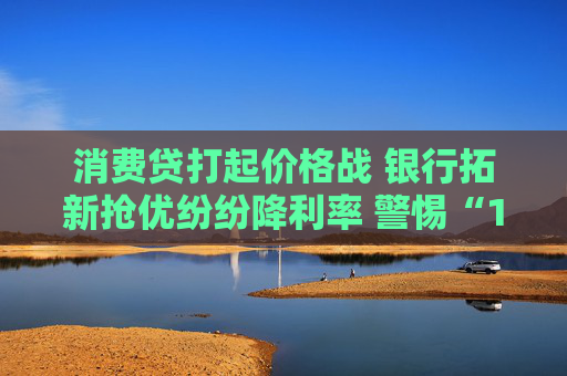 消费贷打起价格战 银行拓新抢优纷纷降利率 警惕“1字头”营销噱头