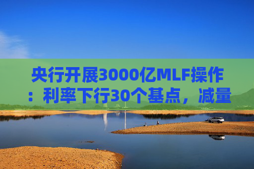 央行开展3000亿MLF操作：利率下行30个基点，减量续作、配合降准