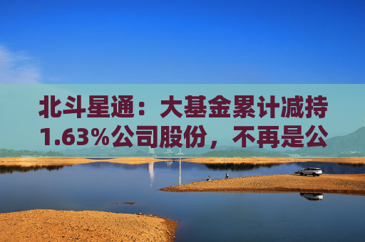 北斗星通：大基金累计减持1.63%公司股份，不再是公司持股5%以上股东