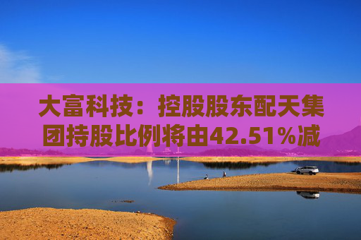 大富科技：控股股东配天集团持股比例将由42.51%减少至25%  第1张