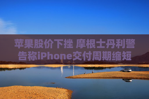 苹果股价下挫 摩根士丹利警告称iPhone交付周期缩短