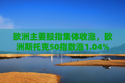 欧洲主要股指集体收涨，欧洲斯托克50指数涨1.04%  第1张