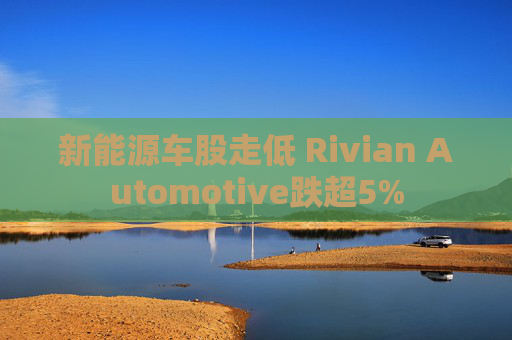 新能源车股走低 Rivian Automotive跌超5%