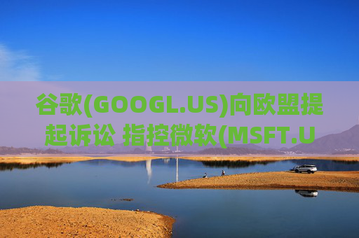 谷歌(GOOGL.US)向欧盟提起诉讼 指控微软(MSFT.US)在云计算市场存在反竞争行为