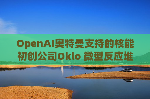 OpenAI奥特曼支持的核能初创公司Oklo 微型反应堆进入初步建设  第1张