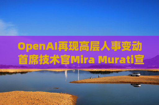 OpenAI再现高层人事变动 首席技术官Mira Murati宣布将离职