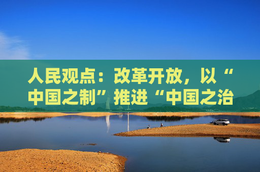 人民观点：改革开放，以“中国之制”推进“中国之治”