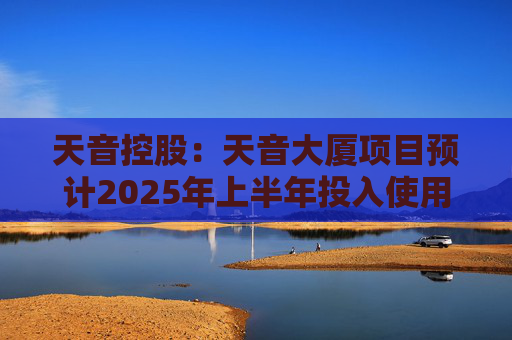 天音控股：天音大厦项目预计2025年上半年投入使用