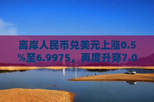 离岸人民币兑美元上涨0.5%至6.9975，再度升穿7.00大关。