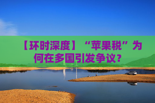 【环时深度】“苹果税”为何在多国引发争议？