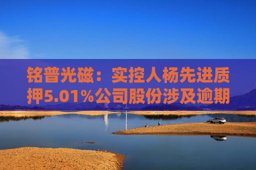 铭普光磁：实控人杨先进质押5.01%公司股份涉及逾期违约