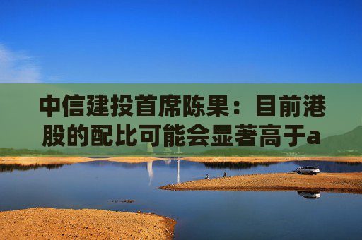 中信建投首席陈果：目前港股的配比可能会显著高于a股 重点关注AH股同步上市诞生的机会  第1张