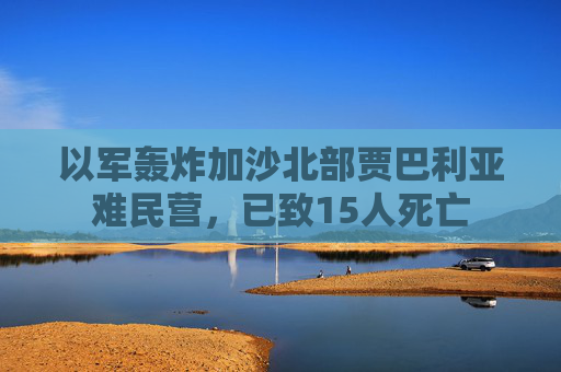 以军轰炸加沙北部贾巴利亚难民营，已致15人死亡