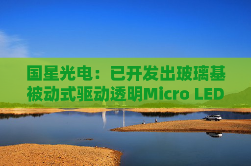 国星光电：已开发出玻璃基被动式驱动透明Micro LED全彩显示模组  第1张