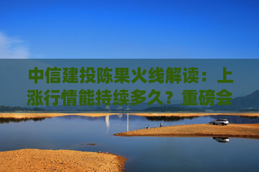 中信建投陈果火线解读：上涨行情能持续多久？重磅会议上政策有哪些亮点？(全文实录)