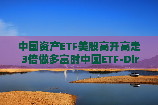 中国资产ETF美股高开高走 3倍做多富时中国ETF-Direxion涨25%