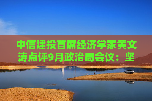 中信建投首席经济学家黄文涛点评9月政治局会议：坚定信心，凝聚共识，政策可期