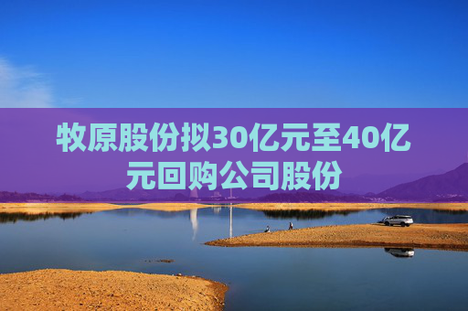 牧原股份拟30亿元至40亿元回购公司股份