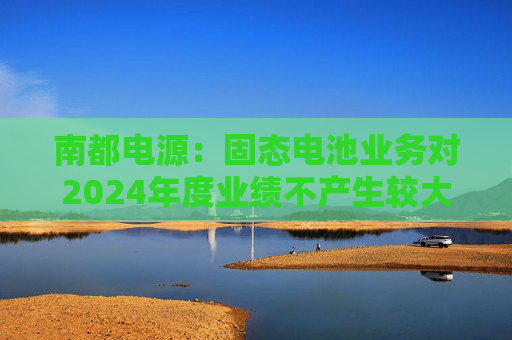 南都电源：固态电池业务对2024年度业绩不产生较大影响